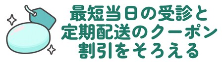 最短当日の受診と定期配送のクーポン割引をそろえる