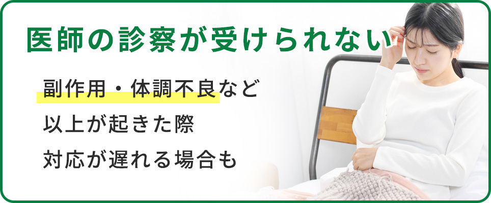 医師の診察が受けられないので、副作用等で対応が遅れる可能性も